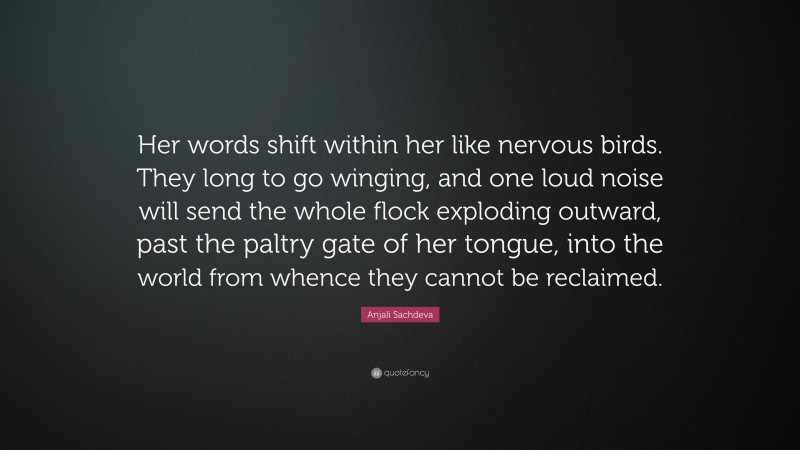 Anjali Sachdeva Quote: “Her words shift within her like nervous birds. They long to go winging, and one loud noise will send the whole flock exploding outward, past the paltry gate of her tongue, into the world from whence they cannot be reclaimed.”