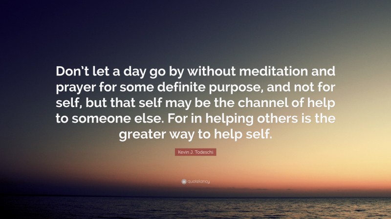 Kevin J. Todeschi Quote: “Don’t let a day go by without meditation and prayer for some definite purpose, and not for self, but that self may be the channel of help to someone else. For in helping others is the greater way to help self.”