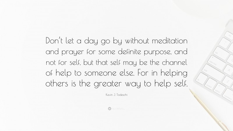 Kevin J. Todeschi Quote: “Don’t let a day go by without meditation and prayer for some definite purpose, and not for self, but that self may be the channel of help to someone else. For in helping others is the greater way to help self.”