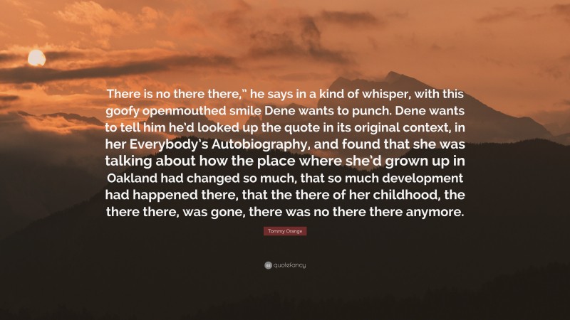 Tommy Orange Quote: “There is no there there,” he says in a kind of whisper, with this goofy openmouthed smile Dene wants to punch. Dene wants to tell him he’d looked up the quote in its original context, in her Everybody’s Autobiography, and found that she was talking about how the place where she’d grown up in Oakland had changed so much, that so much development had happened there, that the there of her childhood, the there there, was gone, there was no there there anymore.”
