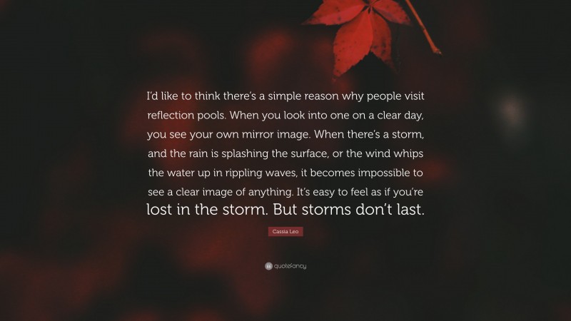 Cassia Leo Quote: “I’d like to think there’s a simple reason why people visit reflection pools. When you look into one on a clear day, you see your own mirror image. When there’s a storm, and the rain is splashing the surface, or the wind whips the water up in rippling waves, it becomes impossible to see a clear image of anything. It’s easy to feel as if you’re lost in the storm. But storms don’t last.”