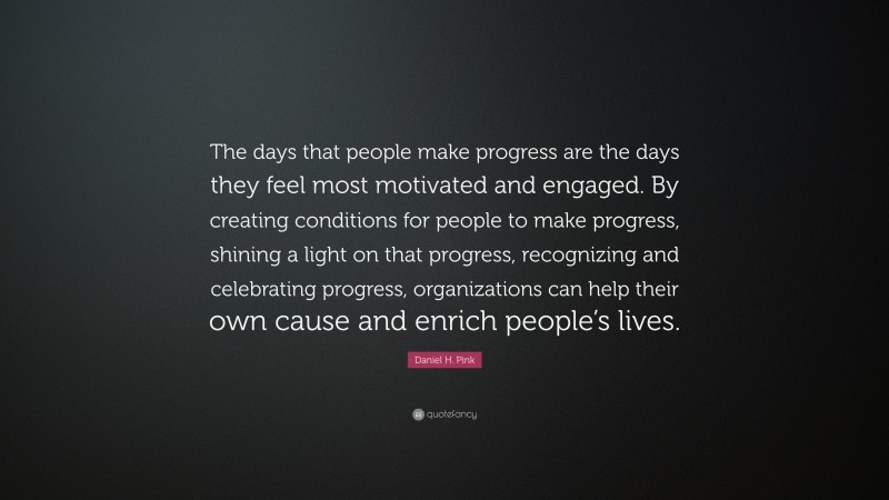 Daniel H. Pink Quote: “The days that people make progress are the days they feel most motivated and engaged. By creating conditions for people to make progress, shining a light on that progress, recognizing and celebrating progress, organizations can help their own cause and enrich people’s lives.”