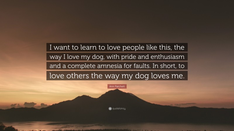 Ann Patchett Quote: “I want to learn to love people like this, the way I love my dog, with pride and enthusiasm and a complete amnesia for faults. In short, to love others the way my dog loves me.”