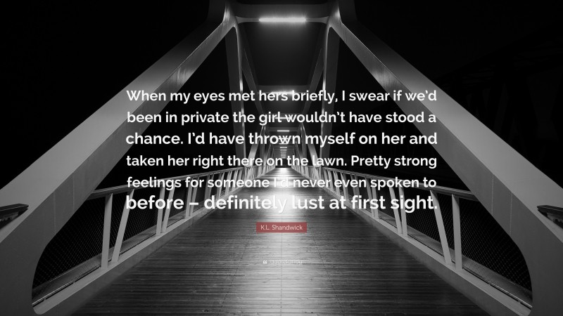 K.L. Shandwick Quote: “When my eyes met hers briefly, I swear if we’d been in private the girl wouldn’t have stood a chance. I’d have thrown myself on her and taken her right there on the lawn. Pretty strong feelings for someone I’d never even spoken to before – definitely lust at first sight.”