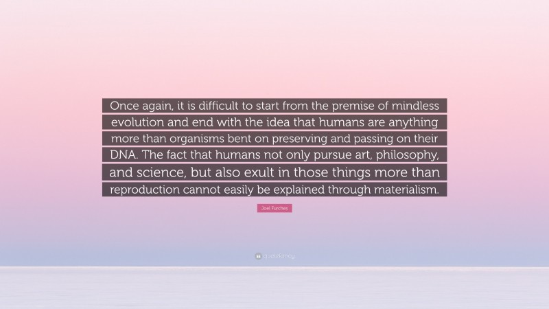 Joel Furches Quote: “Once again, it is difficult to start from the premise of mindless evolution and end with the idea that humans are anything more than organisms bent on preserving and passing on their DNA. The fact that humans not only pursue art, philosophy, and science, but also exult in those things more than reproduction cannot easily be explained through materialism.”