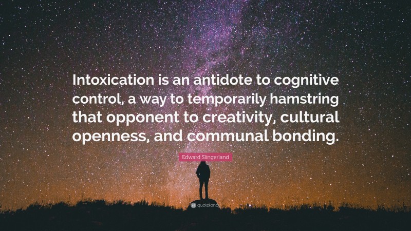 Edward Slingerland Quote: “Intoxication is an antidote to cognitive control, a way to temporarily hamstring that opponent to creativity, cultural openness, and communal bonding.”