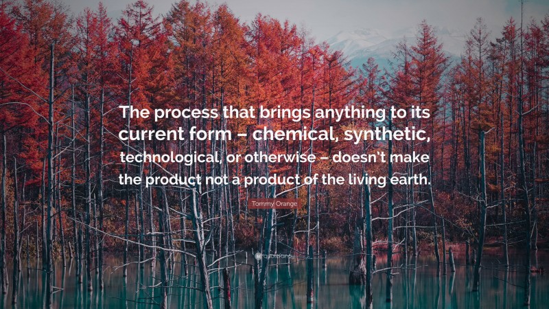 Tommy Orange Quote: “The process that brings anything to its current form – chemical, synthetic, technological, or otherwise – doesn’t make the product not a product of the living earth.”