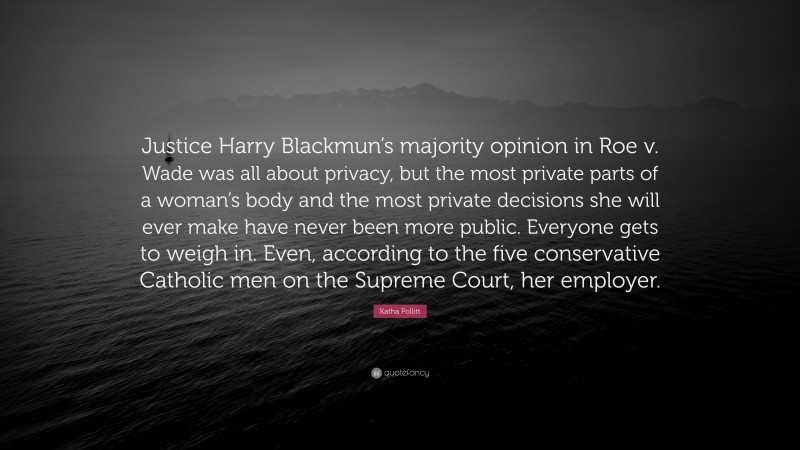 Katha Pollitt Quote: “Justice Harry Blackmun’s majority opinion in Roe v. Wade was all about privacy, but the most private parts of a woman’s body and the most private decisions she will ever make have never been more public. Everyone gets to weigh in. Even, according to the five conservative Catholic men on the Supreme Court, her employer.”