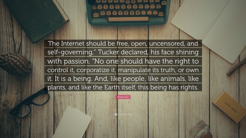 Rivera Sun Quote: “The Internet should be free, open, uncensored, and self-governing,” Tucker declared, his face shining with passion. “No one should have the right to control it, corporatize it, manipulate its truth, or own it. It is a being. And, like people, like animals, like plants, and like the Earth itself, this being has rights.”