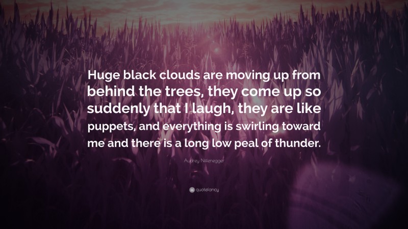 Audrey Niffenegger Quote: “Huge black clouds are moving up from behind the trees, they come up so suddenly that I laugh, they are like puppets, and everything is swirling toward me and there is a long low peal of thunder.”