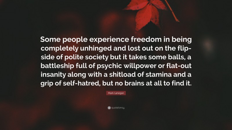 Mark Lanegan Quote: “Some people experience freedom in being completely unhinged and lost out on the flip-side of polite society but it takes some balls, a battleship full of psychic willpower or flat-out insanity along with a shitload of stamina and a grip of self-hatred, but no brains at all to find it.”