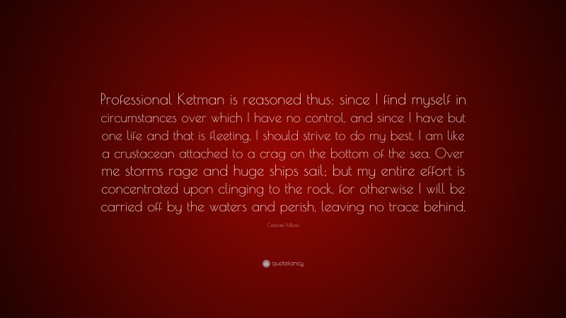 Czeslaw Milosz Quote: “Professional Ketman is reasoned thus: since I find myself in circumstances over which I have no control, and since I have but one life and that is fleeting, I should strive to do my best. I am like a crustacean attached to a crag on the bottom of the sea. Over me storms rage and huge ships sail; but my entire effort is concentrated upon clinging to the rock, for otherwise I will be carried off by the waters and perish, leaving no trace behind.”