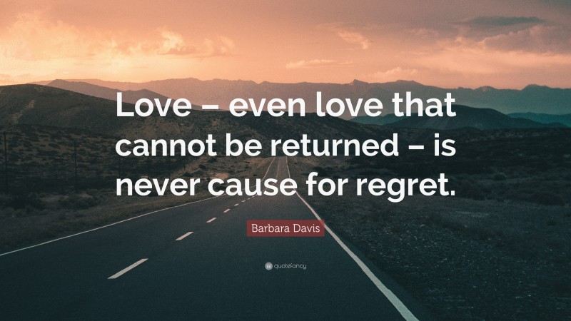 Barbara Davis Quote: “Love – even love that cannot be returned – is never cause for regret.”