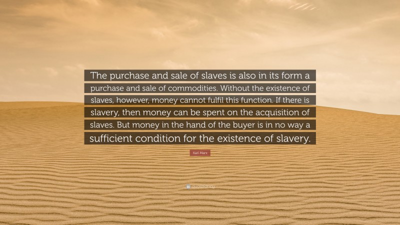 Karl Marx Quote: “The purchase and sale of slaves is also in its form a purchase and sale of commodities. Without the existence of slaves, however, money cannot fulfil this function. If there is slavery, then money can be spent on the acquisition of slaves. But money in the hand of the buyer is in no way a sufficient condition for the existence of slavery.”