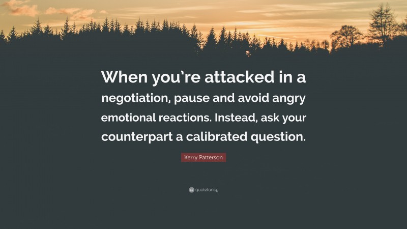 Kerry Patterson Quote: “When you’re attacked in a negotiation, pause and avoid angry emotional reactions. Instead, ask your counterpart a calibrated question.”