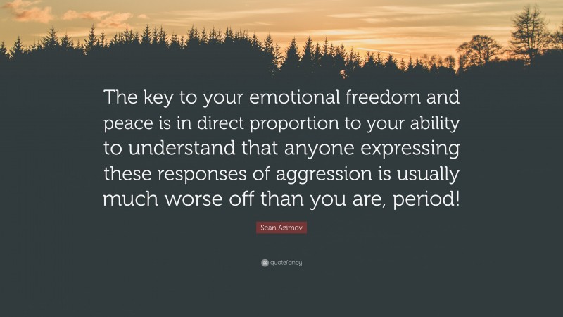 Sean Azimov Quote: “The key to your emotional freedom and peace is in direct proportion to your ability to understand that anyone expressing these responses of aggression is usually much worse off than you are, period!”