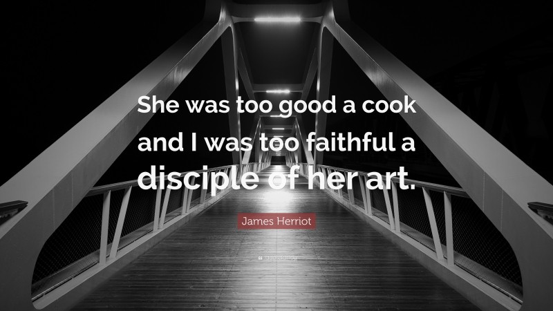 James Herriot Quote: “She was too good a cook and I was too faithful a disciple of her art.”