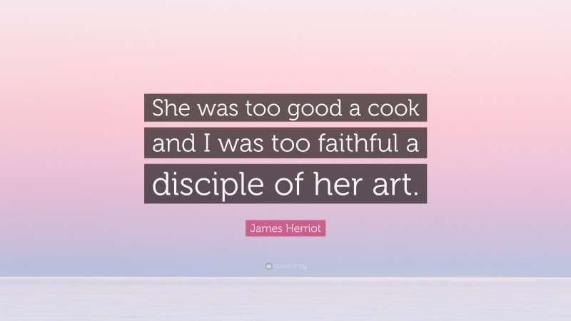 James Herriot Quote: “She was too good a cook and I was too faithful a disciple of her art.”