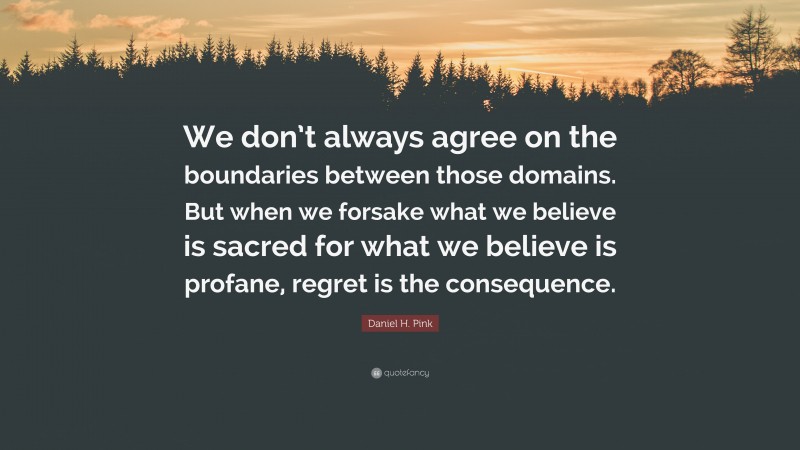 Daniel H. Pink Quote: “We don’t always agree on the boundaries between those domains. But when we forsake what we believe is sacred for what we believe is profane, regret is the consequence.”