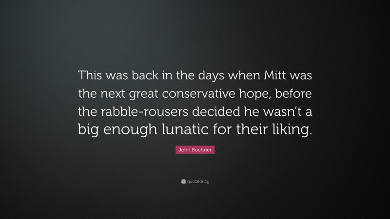 John Boehner Quote: “This was back in the days when Mitt was the next great conservative hope, before the rabble-rousers decided he wasn’t a big enough lunatic for their liking.”