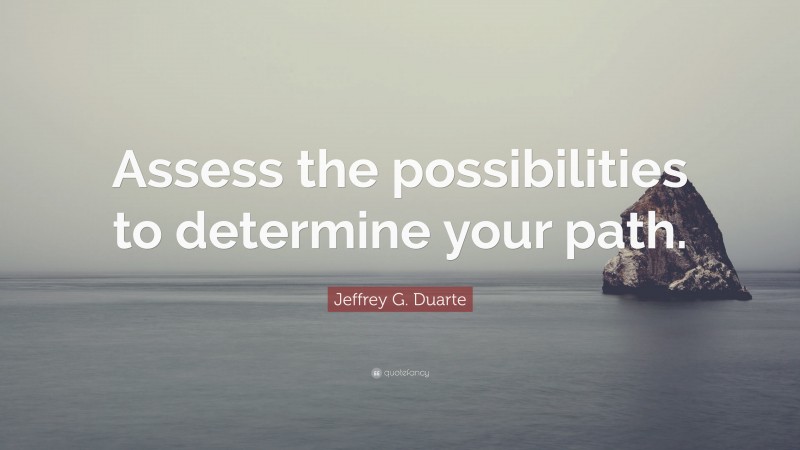 Jeffrey G. Duarte Quote: “Assess the possibilities to determine your path.”
