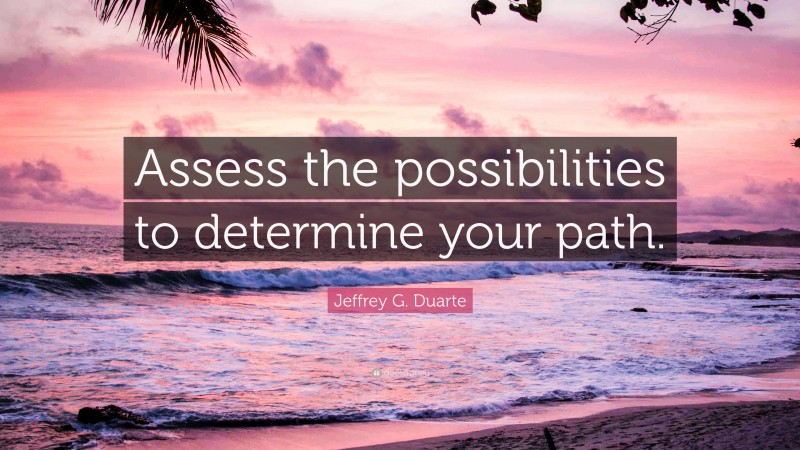 Jeffrey G. Duarte Quote: “Assess the possibilities to determine your path.”