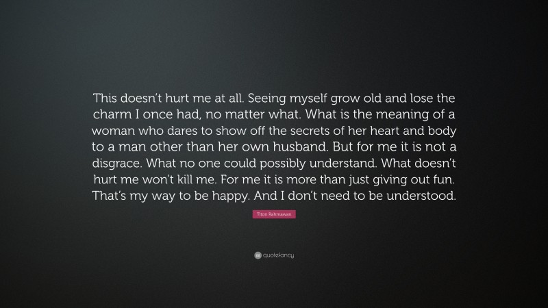 Titon Rahmawan Quote: “This doesn’t hurt me at all. Seeing myself grow old and lose the charm I once had, no matter what. What is the meaning of a woman who dares to show off the secrets of her heart and body to a man other than her own husband. But for me it is not a disgrace. What no one could possibly understand. What doesn’t hurt me won’t kill me. For me it is more than just giving out fun. That’s my way to be happy. And I don’t need to be understood.”