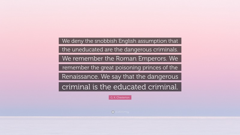 G. K. Chesterton Quote: “We deny the snobbish English assumption that the uneducated are the dangerous criminals. We remember the Roman Emperors. We remember the great poisoning princes of the Renaissance. We say that the dangerous criminal is the educated criminal.”