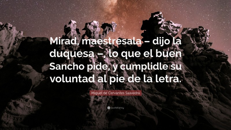 Miguel de Cervantes Saavedra Quote: “Mirad, maestresala – dijo la duquesa –, lo que el buen Sancho pide, y cumplidle su voluntad al pie de la letra.”