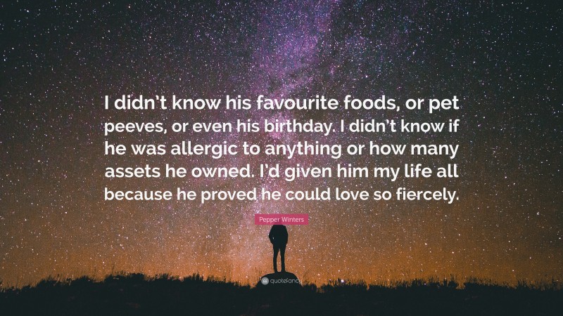 Pepper Winters Quote: “I didn’t know his favourite foods, or pet peeves, or even his birthday. I didn’t know if he was allergic to anything or how many assets he owned. I’d given him my life all because he proved he could love so fiercely.”