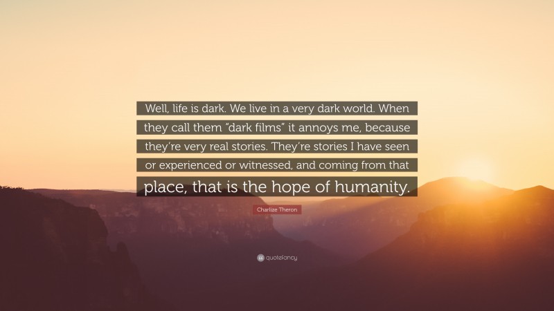 Charlize Theron Quote: “Well, life is dark. We live in a very dark world. When they call them “dark films” it annoys me, because they’re very real stories. They’re stories I have seen or experienced or witnessed, and coming from that place, that is the hope of humanity.”