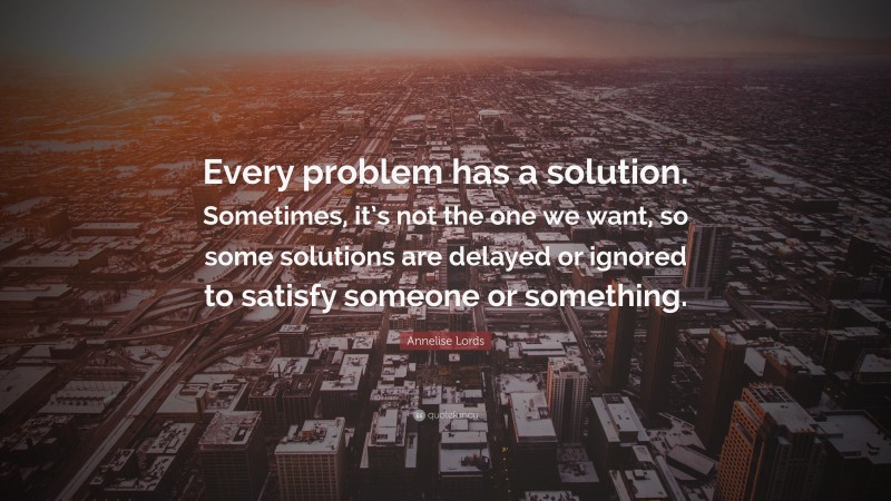 Annelise Lords Quote: “Every problem has a solution. Sometimes, it’s not the one we want, so some solutions are delayed or ignored to satisfy someone or something.”
