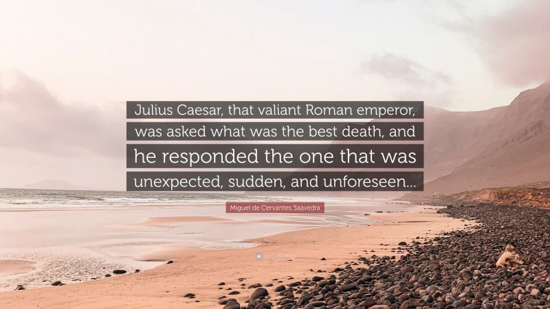 Miguel de Cervantes Saavedra Quote: “Julius Caesar, that valiant Roman emperor, was asked what was the best death, and he responded the one that was unexpected, sudden, and unforeseen...”