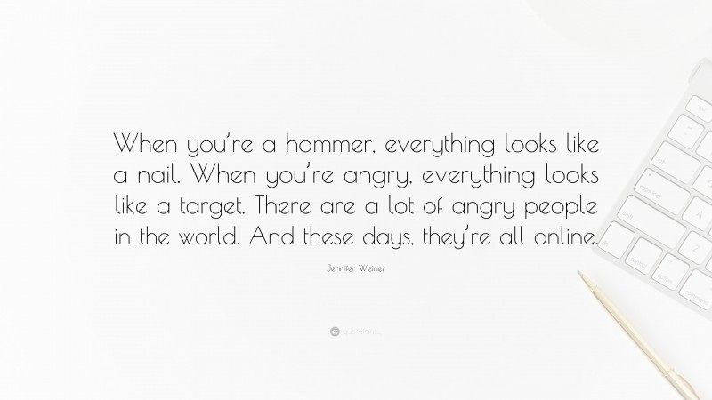 Jennifer Weiner Quote: “When you’re a hammer, everything looks like a nail. When you’re angry, everything looks like a target. There are a lot of angry people in the world. And these days, they’re all online.”