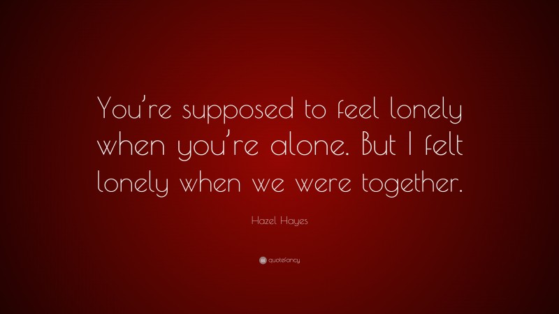 Hazel Hayes Quote: “You’re supposed to feel lonely when you’re alone. But I felt lonely when we were together.”