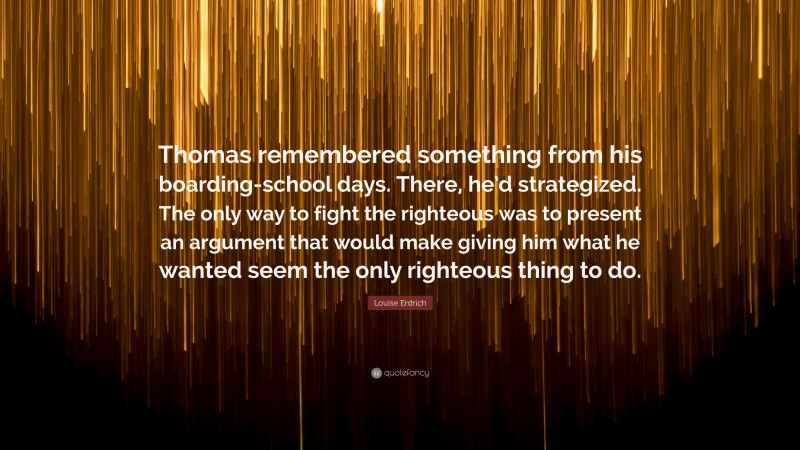 Louise Erdrich Quote: “Thomas remembered something from his boarding-school days. There, he’d strategized. The only way to fight the righteous was to present an argument that would make giving him what he wanted seem the only righteous thing to do.”