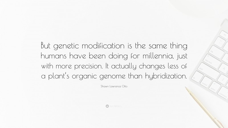 Shawn Lawrence Otto Quote: “But genetic modification is the same thing humans have been doing for millennia, just with more precision. It actually changes less of a plant’s organic genome than hybridization.”