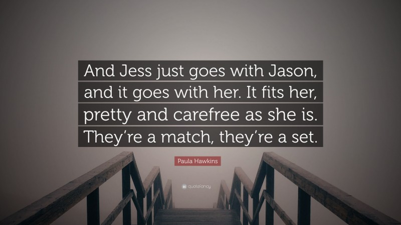 Paula Hawkins Quote: “And Jess just goes with Jason, and it goes with her. It fits her, pretty and carefree as she is. They’re a match, they’re a set.”