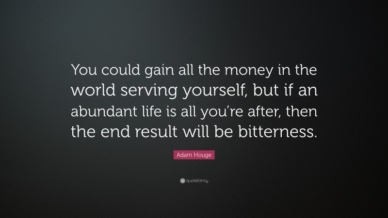 Adam Houge Quote: “You could gain all the money in the world serving yourself, but if an abundant life is all you’re after, then the end result will be bitterness.”