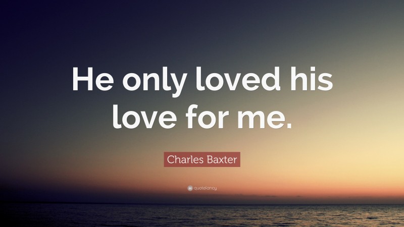 Charles Baxter Quote: “He only loved his love for me.”