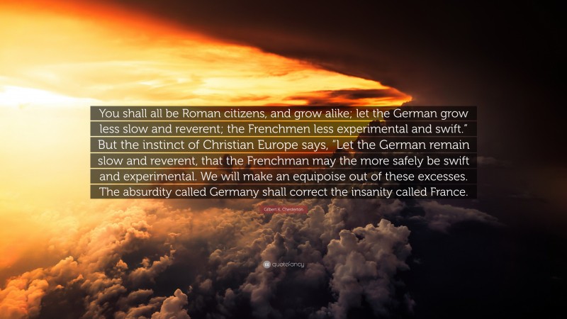 Gilbert K. Chesterton Quote: “You shall all be Roman citizens, and grow alike; let the German grow less slow and reverent; the Frenchmen less experimental and swift.” But the instinct of Christian Europe says, “Let the German remain slow and reverent, that the Frenchman may the more safely be swift and experimental. We will make an equipoise out of these excesses. The absurdity called Germany shall correct the insanity called France.”