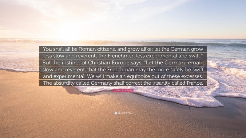 Gilbert K. Chesterton Quote: “You shall all be Roman citizens, and grow alike; let the German grow less slow and reverent; the Frenchmen less experimental and swift.” But the instinct of Christian Europe says, “Let the German remain slow and reverent, that the Frenchman may the more safely be swift and experimental. We will make an equipoise out of these excesses. The absurdity called Germany shall correct the insanity called France.”