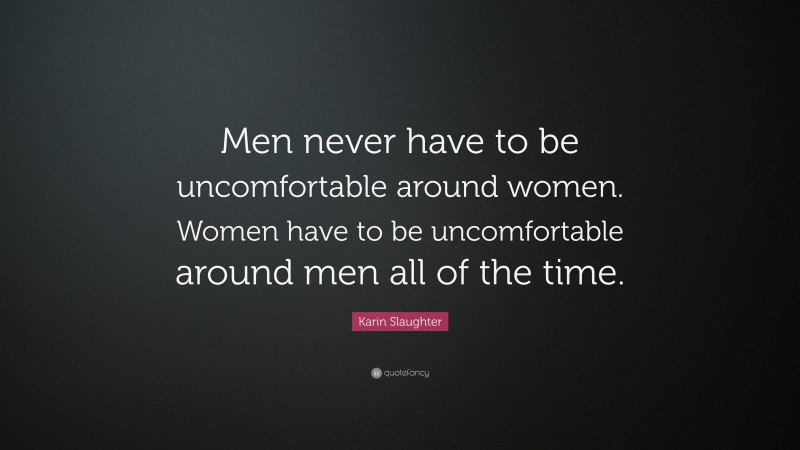 Karin Slaughter Quote: “Men never have to be uncomfortable around women. Women have to be uncomfortable around men all of the time.”
