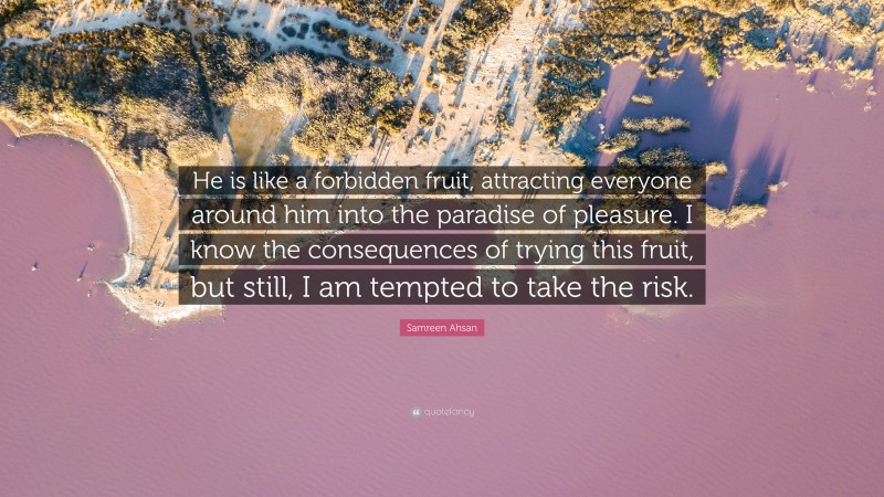 Samreen Ahsan Quote: “He is like a forbidden fruit, attracting everyone around him into the paradise of pleasure. I know the consequences of trying this fruit, but still, I am tempted to take the risk.”