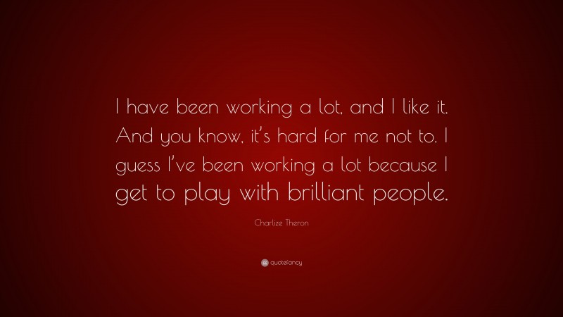 Charlize Theron Quote: “I have been working a lot, and I like it. And you know, it’s hard for me not to. I guess I’ve been working a lot because I get to play with brilliant people.”