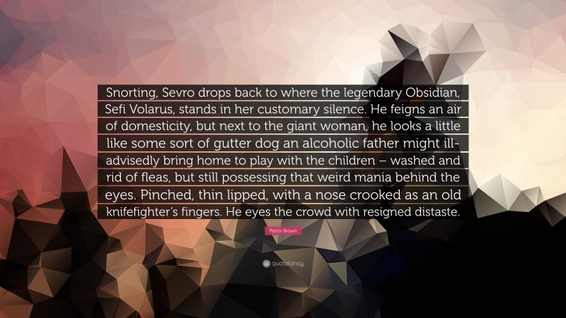 Pierce Brown Quote: “Snorting, Sevro drops back to where the legendary Obsidian, Sefi Volarus, stands in her customary silence. He feigns an air of domesticity, but next to the giant woman, he looks a little like some sort of gutter dog an alcoholic father might ill-advisedly bring home to play with the children – washed and rid of fleas, but still possessing that weird mania behind the eyes. Pinched, thin lipped, with a nose crooked as an old knifefighter’s fingers. He eyes the crowd with resigned distaste.”