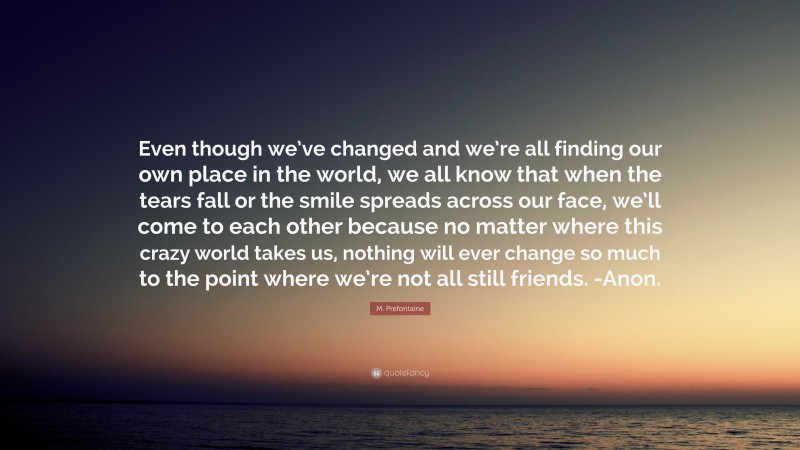 M. Prefontaine Quote: “Even though we’ve changed and we’re all finding our own place in the world, we all know that when the tears fall or the smile spreads across our face, we’ll come to each other because no matter where this crazy world takes us, nothing will ever change so much to the point where we’re not all still friends. -Anon.”