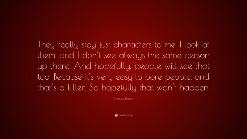 Charlize Theron Quote: “They really stay just characters to me. I look at them, and I don’t see always the same person up there. And hopefully, people will see that too. Because it’s very easy to bore people, and that’s a killer. So hopefully that won’t happen.”