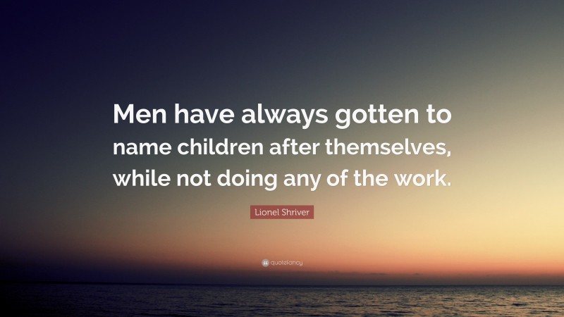 Lionel Shriver Quote: “Men have always gotten to name children after themselves, while not doing any of the work.”