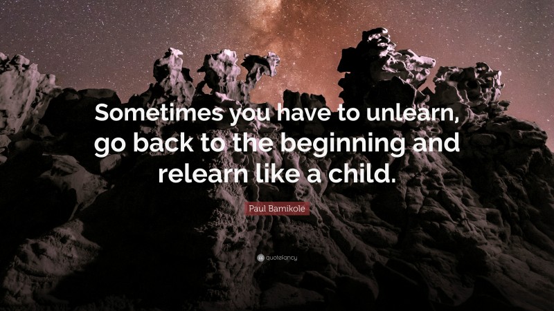 Paul Bamikole Quote: “Sometimes you have to unlearn, go back to the beginning and relearn like a child.”